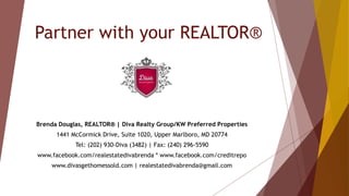 Partner with your REALTOR®
Brenda Douglas, REALTOR® | Diva Realty Group/KW Preferred Properties
1441 McCormick Drive, Suite 1020, Upper Marlboro, MD 20774
Tel: (202) 930-Diva (3482) | Fax: (240) 296-5590
www.facebook.com/realestatedivabrenda * www.facebook.com/creditrepo
www.divasgethomessold.com | realestatedivabrenda@gmail.com
 