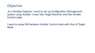 Objective
As a DevOps Engineer I want to set up Configuration Management
System using Ansible. I have Two Target Machine and One Ansible
Control node.
I want to setup SSH between Ansible Control node with that of Target
Node
 
