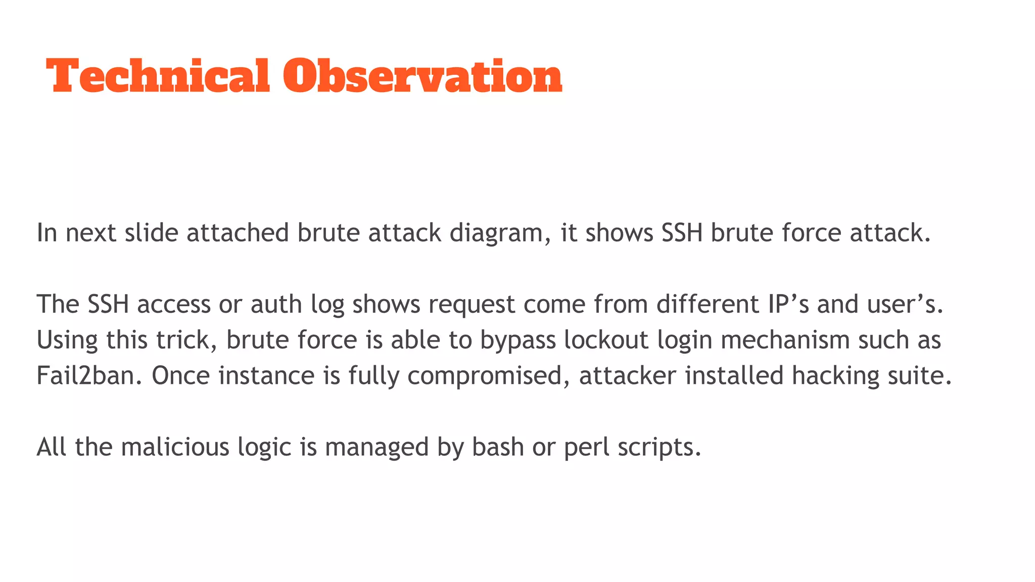 Technical Observation
In next slide attached brute attack diagram, it shows SSH brute force attack.
The SSH access or auth log shows request come from different IP’s and user’s.
Using this trick, brute force is able to bypass lockout login mechanism such as
Fail2ban. Once instance is fully compromised, attacker installed hacking suite.
All the malicious logic is managed by bash or perl scripts.
 