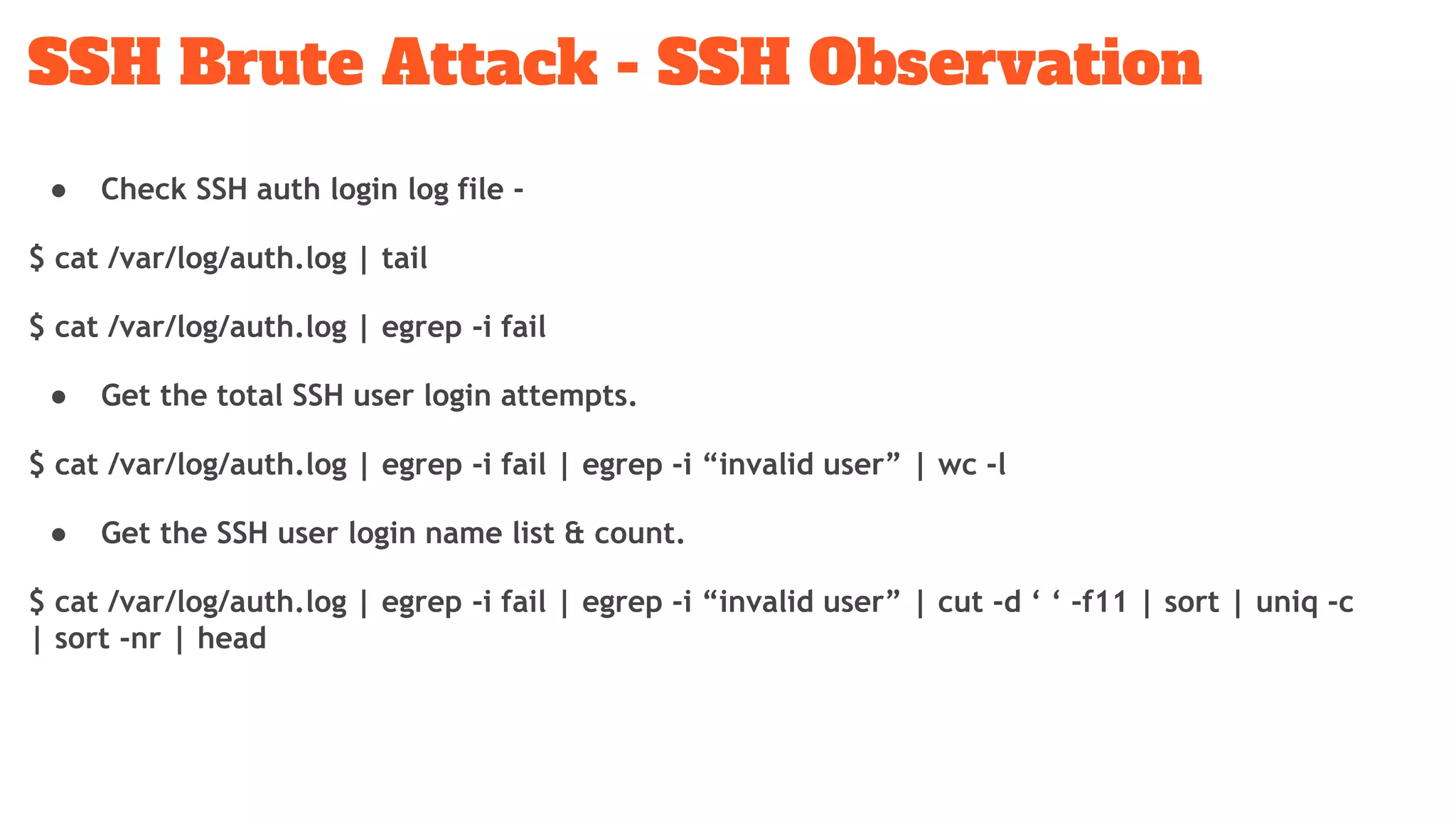 SSH Brute Attack - SSH Observation
● Check SSH auth login log file -
$ cat /var/log/auth.log | tail
$ cat /var/log/auth.log | egrep -i fail
● Get the total SSH user login attempts.
$ cat /var/log/auth.log | egrep -i fail | egrep -i “invalid user” | wc -l
● Get the SSH user login name list & count.
$ cat /var/log/auth.log | egrep -i fail | egrep -i “invalid user” | cut -d ‘ ‘ -f11 | sort | uniq -c
| sort -nr | head
 