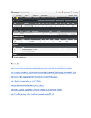 Referanslar: 
http://rimuhosting.com/knowledgebase/linux/misc/preventing-brute-force-ssh-attacks 
http://blog.sucuri.net/2013/07/ssh-brute-force-the-10-year-old-attack-that-still-persists.html 
http://www.rebex.net/sample/terminal-client-winform/default.aspx 
http://doctus.org/showthread.php?t=8880 
http://en.wikipedia.org/wiki/Brute-force_attack 
http://www.syslogs.org/centos-uzerinde-fail2ban-ile-brute-force-onlemi/ 
http://people.clarkson.edu/~jmatthew/publications/leet08.pdf 
