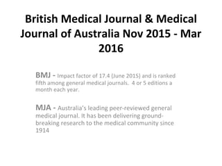 British Medical Journal & Medical
Journal of Australia Nov 2015 - Mar
2016
BMJ - Impact factor of 17.4 (June 2015) and is ranked
fifth among general medical journals. 4 or 5 editions a
month each year.
MJA - Australia’s leading peer-reviewed general
medical journal. It has been delivering ground-
breaking research to the medical community since
1914
 