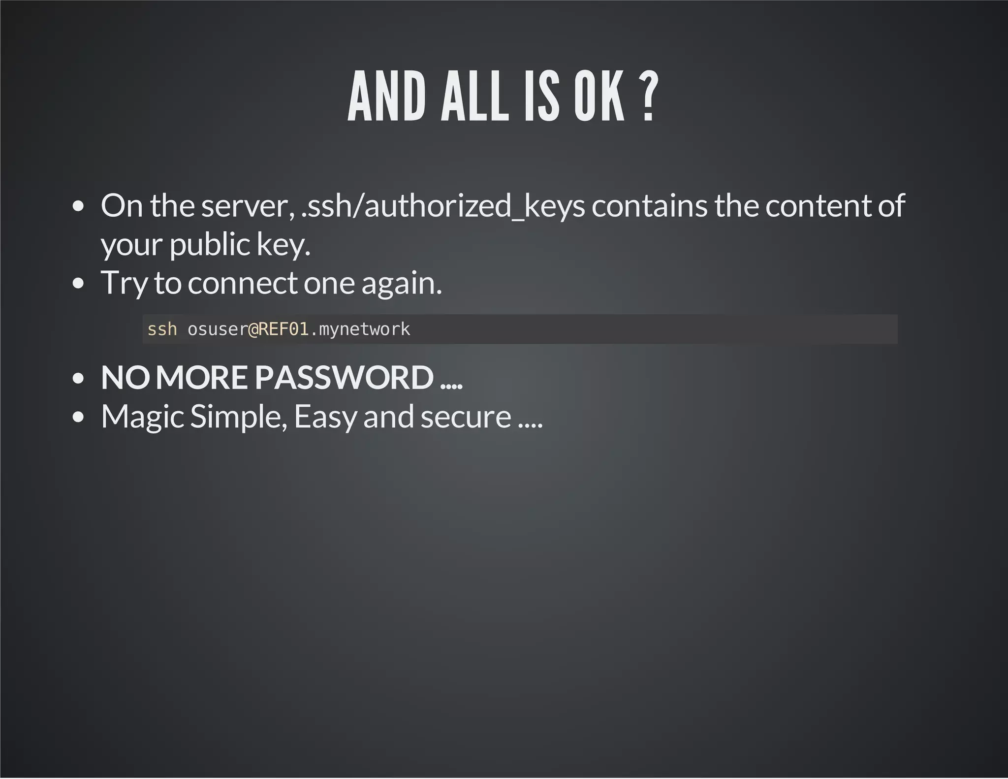 AND ALL IS OK ? On the server, .ssh/authorized_keys contains the content of your public key. Try to connect one again. ssh osuser@REF01.mynetwork NO MORE PASSWORD .... Magic Simple, Easy and secure .... 