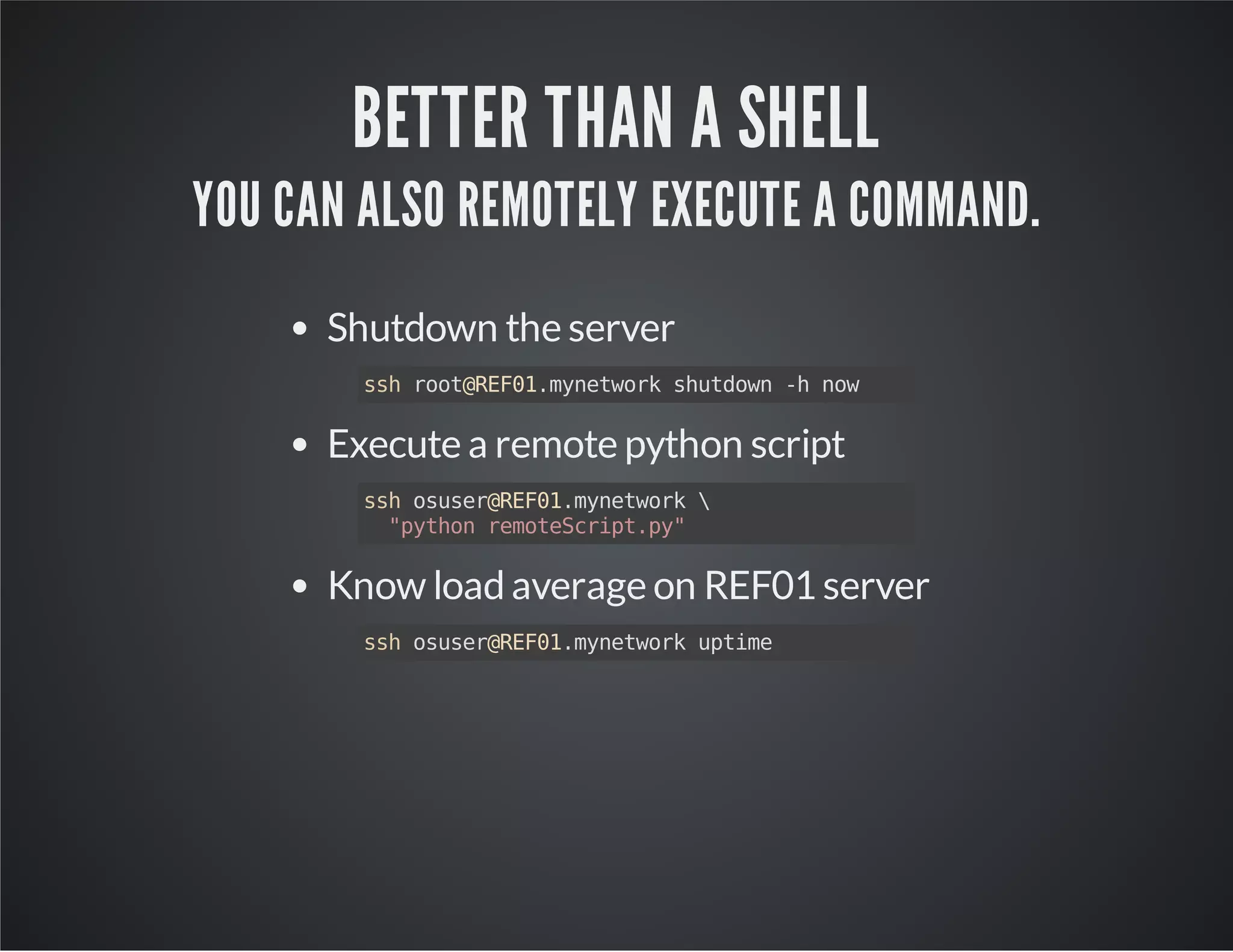 BETTER THAN A SHELL YOU CAN ALSO REMOTELY EXECUTE A COMMAND. Shutdown the server ssh root@REF01.mynetwork shutdown -h now Execute a remote python script ssh osuser@REF01.mynetwork "python remoteScript.py" Know load average on REF01 server ssh osuser@REF01.mynetwork uptime 
