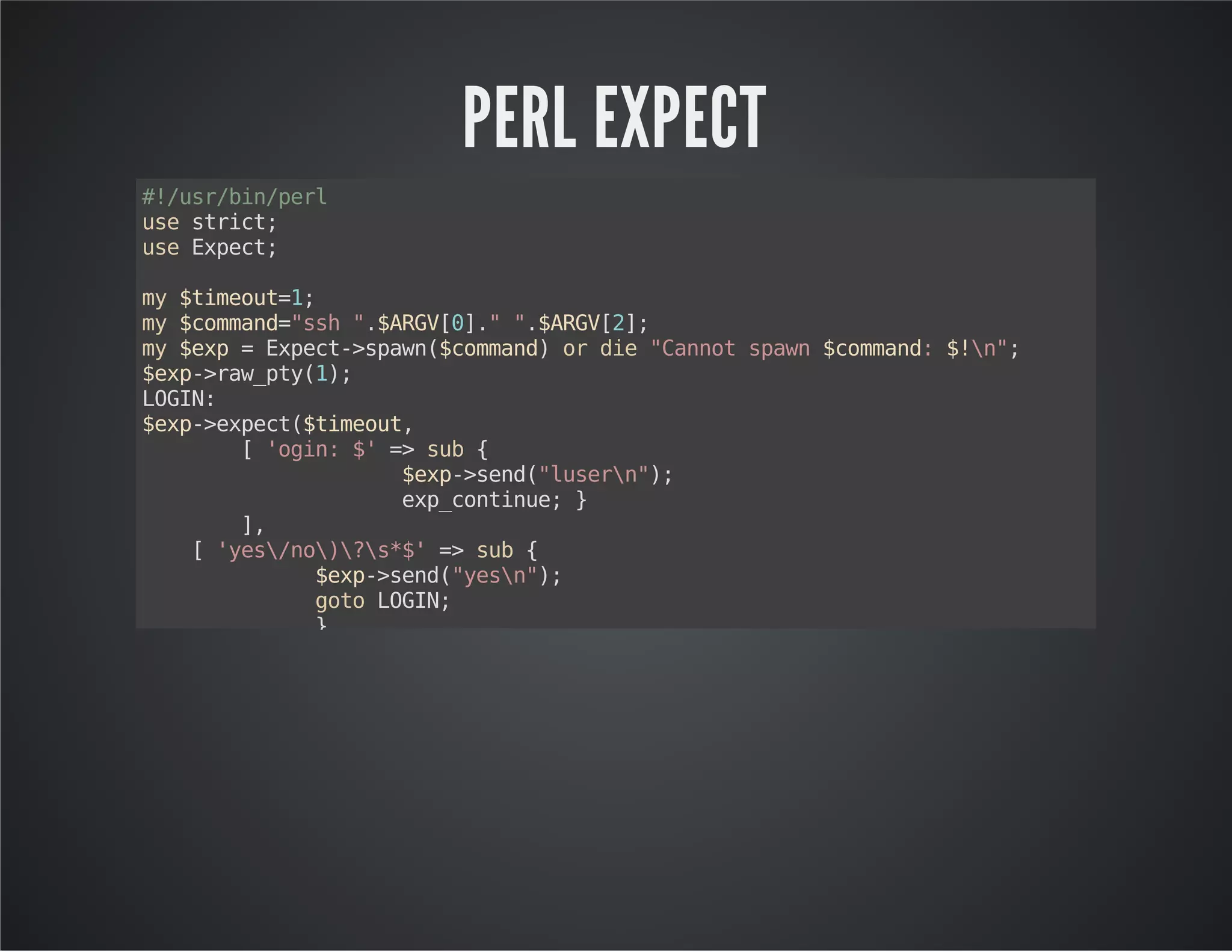PERL EXPECT #!/usr/bin/perl use strict; use Expect; my $timeout=1; my $command="ssh ".$ARGV[0]." ".$ARGV[2]; my $exp = Expect->spawn($command) or die "Cannot spawn $command: $!n"; $exp->raw_pty(1); LOGIN: $exp->expect($timeout, [ 'ogin: $' => sub { $exp->send("lusern"); exp_continue; } ], [ 'yes/no)?s*$' => sub { $exp->send("yesn"); goto LOGIN; } ], [ 'assword:s*$' => sub { $exp->send($ARGV[1]."n"); exp_continue; } ], '-re', qr'[#>:] $' ); $exp->soft_close(); 