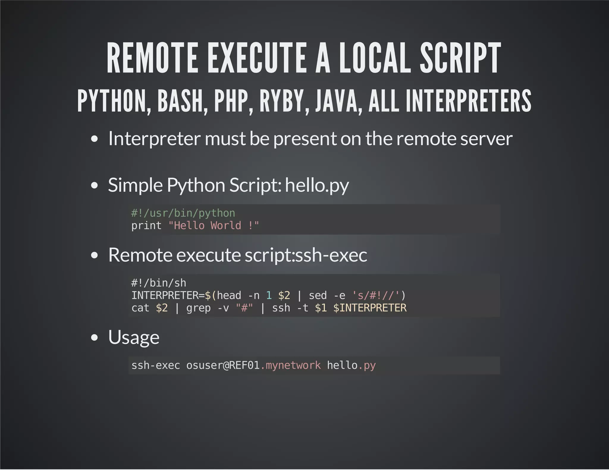 REMOTE EXECUTE A LOCAL SCRIPT PYTHON, BASH, PHP, RYBY, JAVA, ALL INTERPRETERS Interpreter must be present on the remote server Simple Python Script: hello.py #!/usr/bin/python print "Hello World !" Remote execute script:ssh-exec #!/bin/sh INTERPRETER=$(head -n 1 $2 | sed -e 's/#!//') cat $2 | grep -v "#" | ssh -t $1 $INTERPRETER Usage ssh-exec osuser@REF01.mynetwork hello.py 