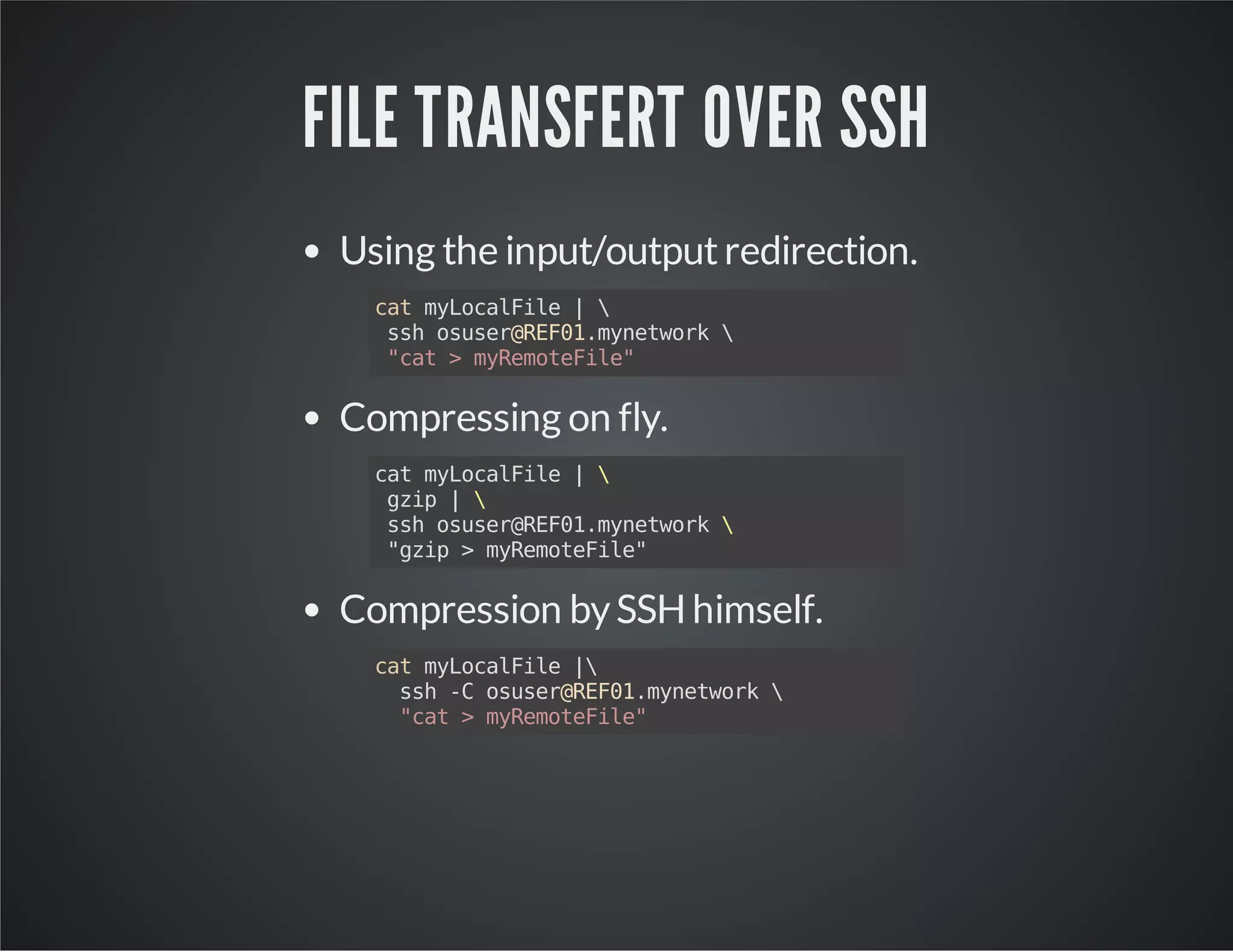 FILE TRANSFERT OVER SSH Using the input/output redirection. cat myLocalFile | ssh osuser@REF01.mynetwork "cat > myRemoteFile" Compressing on fly. cat myLocalFile | gzip | ssh osuser@REF01.mynetwork "gzip > myRemoteFile" Compression by SSH himself. cat myLocalFile | ssh -C osuser@REF01.mynetwork "cat > myRemoteFile" 