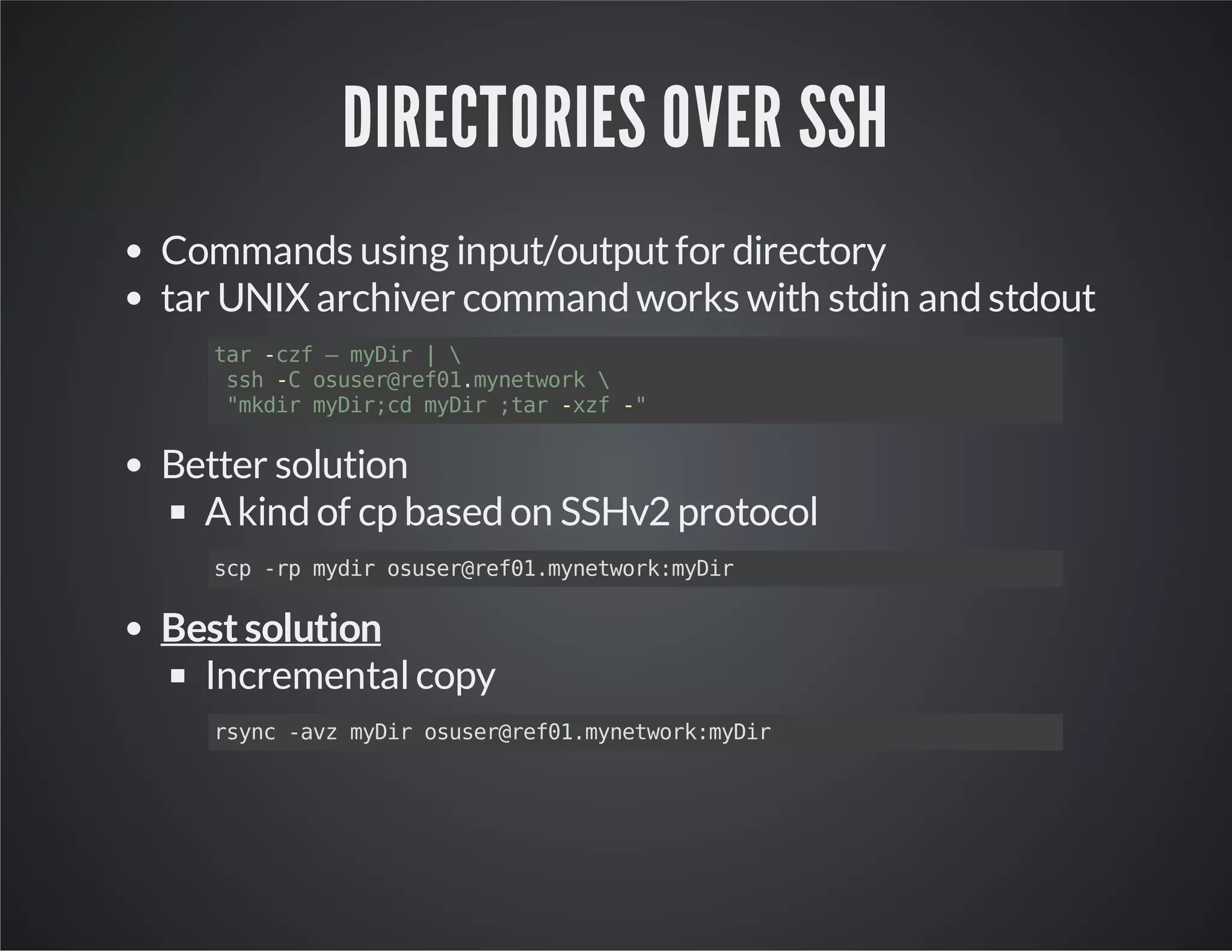 DIRECTORIES OVER SSH Commands using input/output for directory tar UNIX archiver command works with stdin and stdout tar -czf – myDir | ssh -C osuser@ref01.mynetwork "mkdir myDir;cd myDir ;tar -xzf -" Better solution A kind of cp based on SSHv2 protocol scp -rp mydir osuser@ref01.mynetwork:myDir Best solution Incremental copy rsync -avz myDir osuser@ref01.mynetwork:myDir 