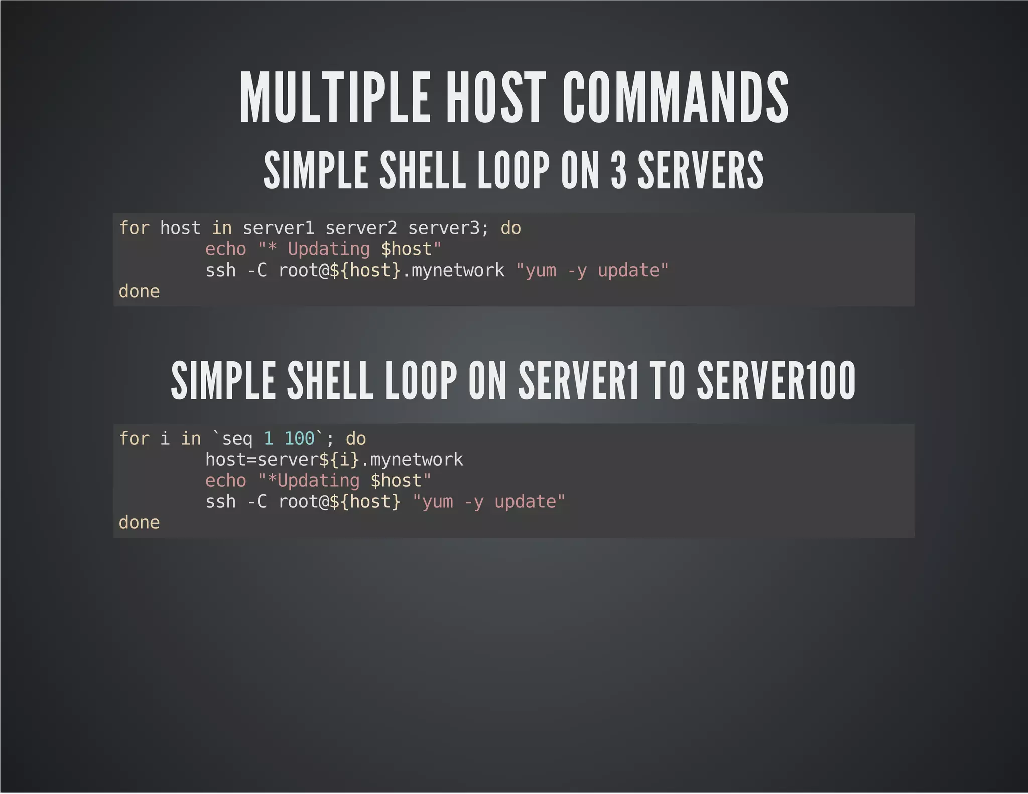MULTIPLE HOST COMMANDS SIMPLE SHELL LOOP ON 3 SERVERS for host in server1 server2 server3; do echo "* Updating $host" ssh -C root@${host}.mynetwork "yum -y update" done SIMPLE SHELL LOOP ON SERVER1 TO SERVER100 for i in `seq 1 100`; do host=server${i}.mynetwork echo "*Updating $host" ssh -C root@${host} "yum -y update" done 