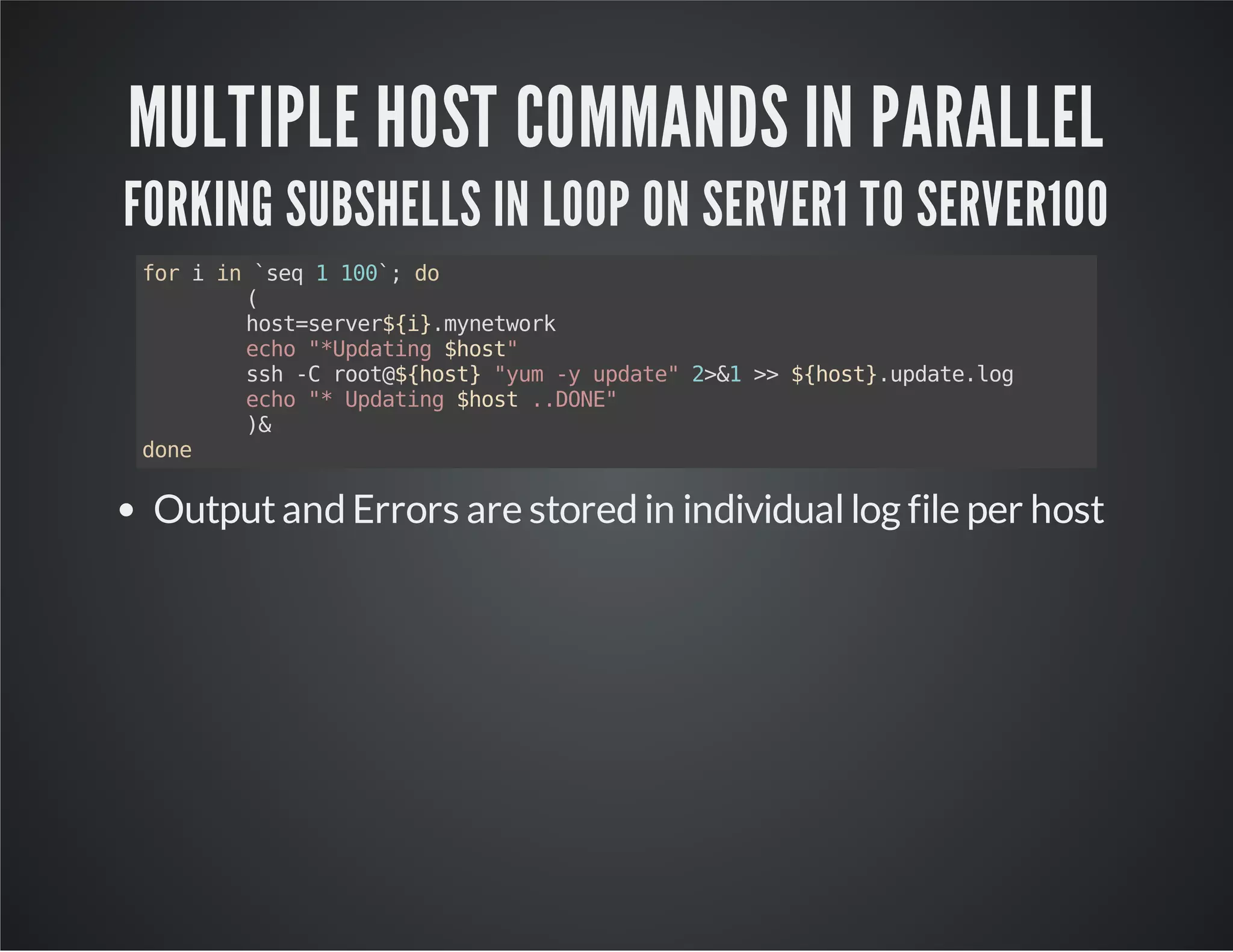 MULTIPLE HOST COMMANDS IN PARALLEL FORKING SUBSHELLS IN LOOP ON SERVER1 TO SERVER100 for i in `seq 1 100`; do ( host=server${i}.mynetwork echo "*Updating $host" ssh -C root@${host} "yum -y update" 2>&1 >> ${host}.update.log echo "* Updating $host ..DONE" )& done Output and Errors are stored in individual log file per host 