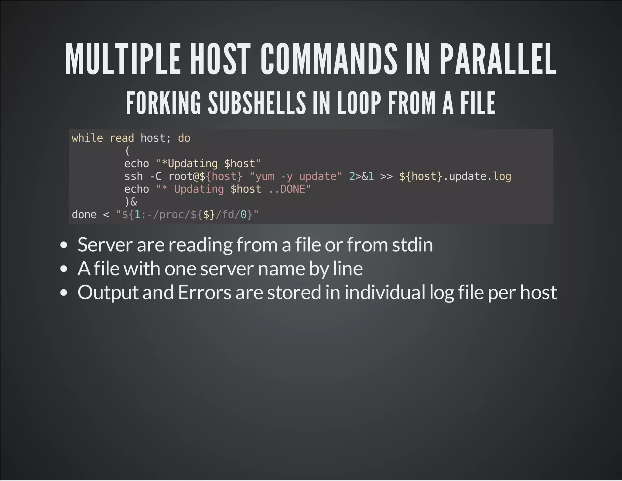 MULTIPLE HOST COMMANDS IN PARALLEL FORKING SUBSHELLS IN LOOP FROM A FILE while read host; do ( echo "*Updating $host" ssh -C root@${host} "yum -y update" 2>&1 >> ${host}.update.log echo "* Updating $host ..DONE" )& done < "${1:-/proc/${$}/fd/0}" Server are reading from a file or from stdin A file with one server name by line Output and Errors are stored in individual log file per host 