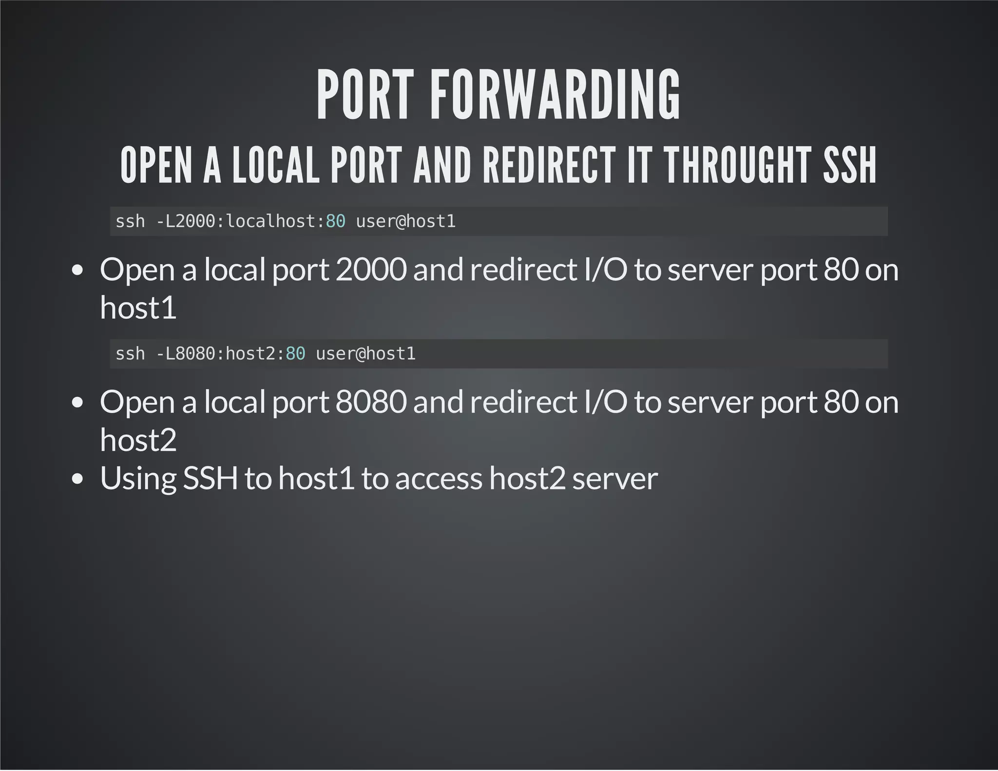 PORT FORWARDING OPEN A LOCAL PORT AND REDIRECT IT THROUGHT SSH ssh -L2000:localhost:80 user@host1 Open a local port 2000 and redirect I/O to server port 80 on host1 ssh -L8080:host2:80 user@host1 Open a local port 8080 and redirect I/O to server port 80 on host2 Using SSH to host1 to access host2 server 