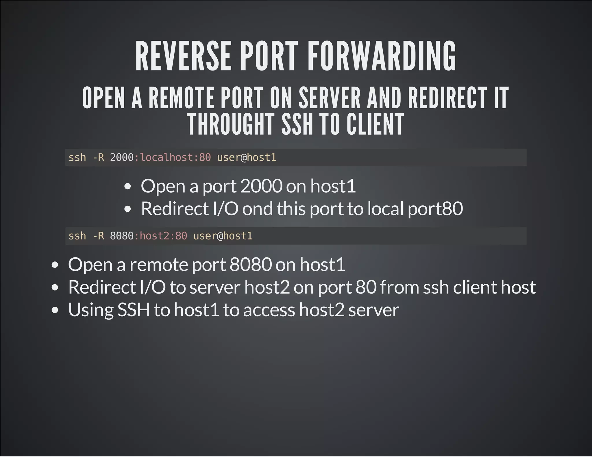 REVERSE PORT FORWARDING OPEN A REMOTE PORT ON SERVER AND REDIRECT IT THROUGHT SSH TO CLIENT ssh -R 2000:localhost:80 user@host1 Open a port 2000 on host1 Redirect I/O ond this port to local port80 ssh -R 8080:host2:80 user@host1 Open a remote port 8080 on host1 Redirect I/O to server host2 on port 80 from ssh client host Using SSH to host1 to access host2 server 