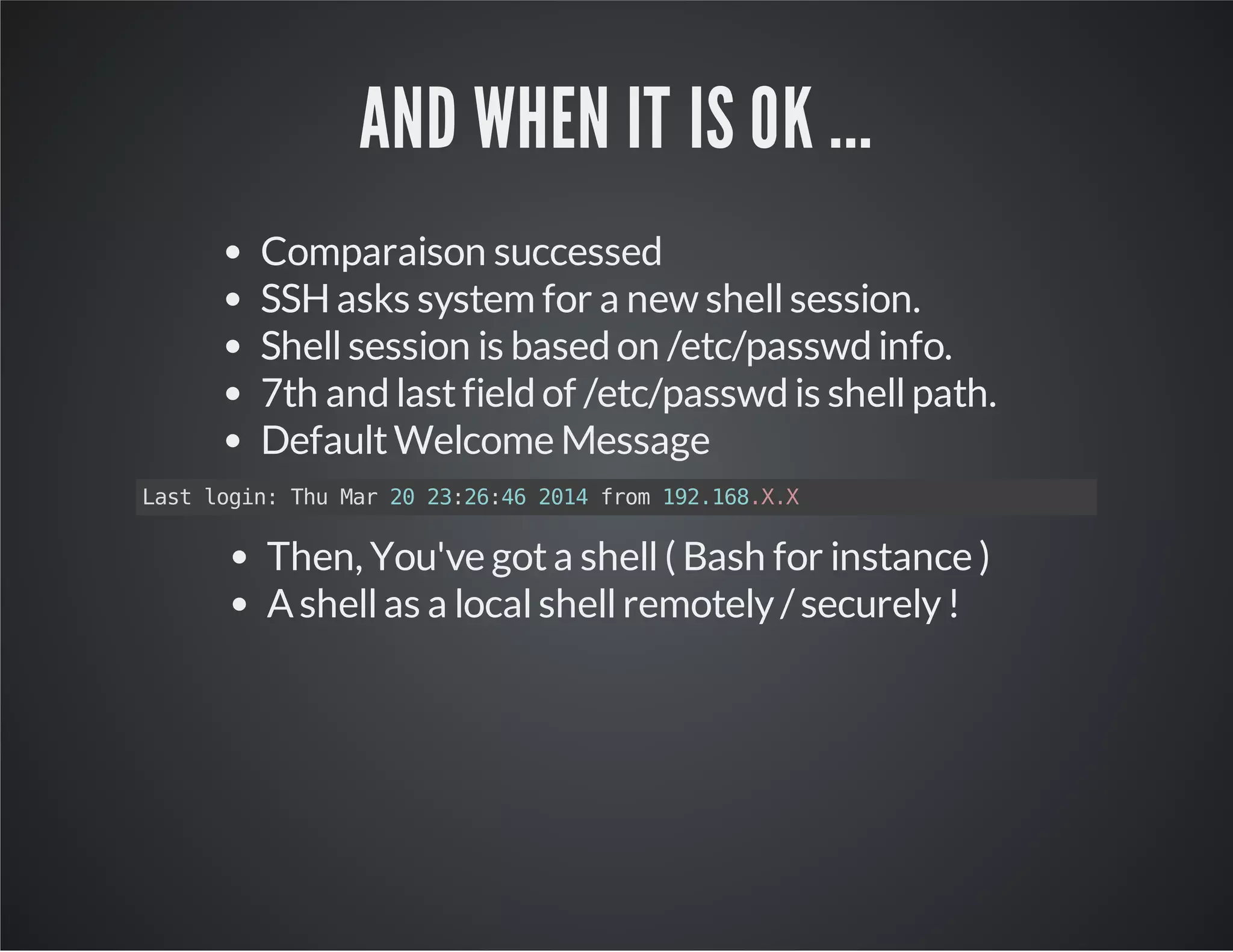 AND WHEN IT IS OK ... Comparaison successed SSH asks system for a new shell session. Shell session is based on /etc/passwd info. 7th and last field of /etc/passwd is shell path. Default Welcome Message Last login: Thu Mar 20 23:26:46 2014 from 192.168.X.X Then, You've got a shell ( Bash for instance ) A shell as a local shell remotely / securely ! 