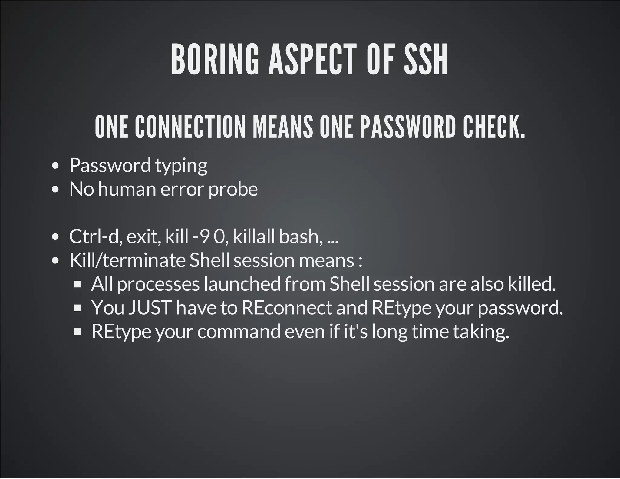 BORING ASPECT OF SSH ONE CONNECTION MEANS ONE PASSWORD CHECK. Password typing No human error probe Ctrl-d, exit, kill -9 0, killall bash, ... Kill/terminate Shell session means : All processes launched from Shell session are also killed. You JUST have to REconnect and REtype your password. REtype your command even if it's long time taking. 