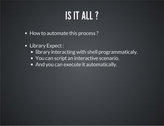 IS IT ALL ? 
How to automate this process ? 
Library Expect : 
library interacting with shell programmaticaly. 
You can sc...