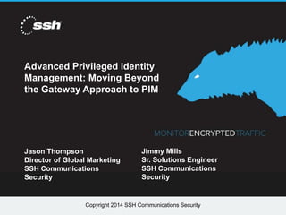 Copyright 2014 SSH Communications SecurityCopyright 2014 SSH Communications Security
Advanced Privileged Identity
Management: Moving Beyond
the Gateway Approach to PIM
Jason Thompson
Director of Global Marketing
SSH Communications
Security
Jimmy Mills
Sr. Solutions Engineer
SSH Communications
Security
 