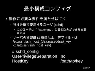 最小構成コンフィグ
● 動作に必要な要件を満たせば OK
– 特権分離で使用するユーザ (sshd)
● このユーザは「 /var/empty 」に書き込みができる必要
がある
– サーバの秘密鍵 (1 種類以上、デフォルトは
/etc/ssh/ssh_host_{dsa,rsa,ecdsa}_key
と /etc/ssh/ssh_host_key)
# sshd_config
UsePrivilegeSeparation no
HostKey /path/to/key
13 / 69
 