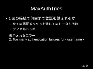 MaxAuthTries
● 1 回の接続で何回まで認証を試みれるか
– 全ての認証メソッドを通してのトータル回数
– デフォルト 6 回
表示されるエラー
2: Too many authentication failures for <username>
16 / 69
 