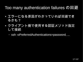 Too many authentication failures の回避
● エラーになる原因がわかっていれば回避でき
るかも？
● クライアント側で使用する認証メソッド指定
して接続
– ssh -oPreferredAuthentications=password, ...
17 / 69
 