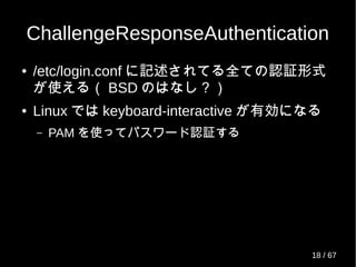 ChallengeResponseAuthentication
● /etc/login.conf に記述されてる全ての認証形式
が使える（ BSD のはなし？）
● Linux では keyboard-interactive が有効になる
– PAM を使ってパスワード認証する
18 / 69
 