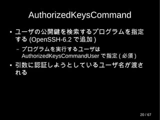 AuthorizedKeysCommand
● ユーザの公開鍵を検索するプログラムを指定
する (OpenSSH-6.2 で追加 )
– プログラムを実行するユーザは
AuthorizedKeysCommandUser で指定 ( 必須 )
● 引数に認証しようとしているユーザ名が渡さ
れる
20 / 69
 