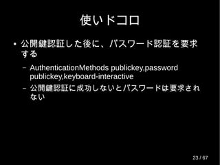 使いドコロ
● 公開鍵認証した後に、パスワード認証を要求
する
– AuthenticationMethods publickey,password
publickey,keyboard-interactive
– 公開鍵認証に成功しないとパスワードは要求され
ない
23 / 69
 