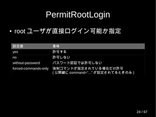 PermitRootLogin
● root ユーザが直接ログイン可能か指定
設定値 意味
yes 許可する
no 許可しない
without-password パスワード認証では許可しない
forced-commands-only 強制コマンドが指定されている場合だけ許可
( 公開鍵に command="..." が設定されてるときのみ )
24 / 69
 
