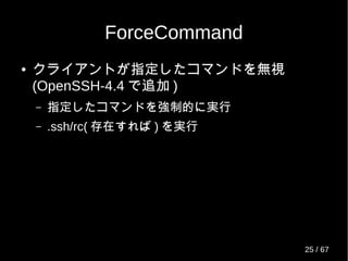 ForceCommand
● クライアントが指定したコマンドを無視
(OpenSSH-4.4 で追加 )
– 指定したコマンドを強制的に実行
– .ssh/rc( 存在すれば ) を実行
25 / 69
 