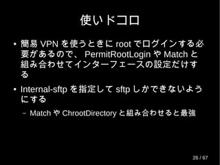 使いドコロ
● 簡易 VPN を使うときに root でログインする必
要があるので、 PermitRootLogin や Match と
組み合わせてインターフェースの設定だけす
る
● Internal-sftp を指定して sftp しかできないよう
にする
– Match や ChrootDirectory と組み合わせると最強
26 / 69
 
