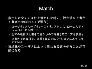 Match
● 指定した全ての条件を満たした時に、設定値を上書き
する (OpenSSH-4.4 で追加 )
– ユーザ名 / グループ名 / ホスト名 / アドレス / ローカルアド
レス / ローカルポート
– 全ての項目は上書きできないので注意 ( マニュアル参照 )
– 上書きできる項目、条件 ( 書式 ) はバージョンによって増
えている
● 接続元やユーザ名によって異なる設定を使うことが可
能になる
27 / 69
 