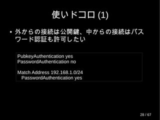 使いドコロ (1)
● 外からの接続は公開鍵、中からの接続はパス
ワード認証も許可したい
PubkeyAuthentication yes
PasswordAuthentication no
Match Address 192.168.1.0/24
PasswordAuthentication yes
28 / 69
 
