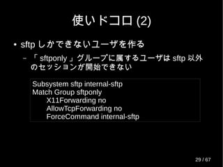 使いドコロ (2)
● sftp しかできないユーザを作る
– 「 sftponly 」グループに属するユーザは sftp 以外
のセッションが開始できない
Subsystem sftp internal-sftp
Match Group sftponly
X11Forwarding no
AllowTcpForwarding no
ForceCommand internal-sftp
29 / 69
 