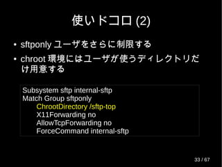 使いドコロ (2)
● sftponly ユーザをさらに制限する
● chroot 環境にはユーザが使うディレクトリだ
け用意する
Subsystem sftp internal-sftp
Match Group sftponly
ChrootDirectory /sftp-top
X11Forwarding no
AllowTcpForwarding no
ForceCommand internal-sftp
33 / 69
 