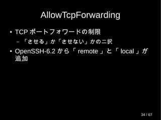 AllowTcpForwarding
● TCP ポートフォワードの制限
– 「させる」か「させない」かの二択
● OpenSSH-6.2 から「 remote 」と「 local 」が
追加
34 / 69
 