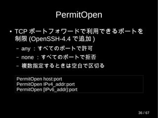 PermitOpen
● TCP ポートフォワードで利用できるポートを
制限 (OpenSSH-4.4 で追加 )
– any ：すべてのポートで許可
– none ：すべてのポートで拒否
– 複数指定するときは空白で区切る
PermitOpen host:port
PermitOpen IPv4_addr:port
PermitOpen [IPv6_addr]:port
36 / 69
 
