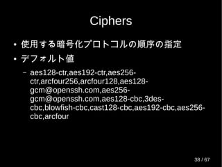 Ciphers
● 使用する暗号化プロトコルの順序の指定
● デフォルト値
– aes128-ctr,aes192-ctr,aes256-
ctr,arcfour256,arcfour128,aes128-
gcm@openssh.com,aes256-
gcm@openssh.com,aes128-cbc,3des-
cbc,blowfish-cbc,cast128-cbc,aes192-cbc,aes256-
cbc,arcfour
38 / 69
 