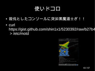 使いドコロ
● 殺伐としたコンソールに突如黒魔道士が！！
● curl
https://gist.github.com/shin1x1/5230392/raw/b27b4
> /etc/motd
43 / 69
 