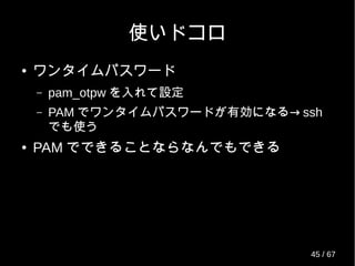 使いドコロ
● ワンタイムパスワード
– pam_otpw を入れて設定
– PAM →でワンタイムパスワードが有効になる ssh
でも使う
● PAM でできることならなんでもできる
45 / 69
 
