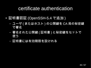 certificate authentication
● 証明書認証 (OpenSSH-5.4 で追加 )
– ユーザ ( またはホスト ) の公開鍵を CA 局の秘密鍵
で署名
– 署名された公開鍵 ( 証明書 ) と秘密鍵をセットで
使う
– 証明書には有効期限を設けれる
46 / 69
 