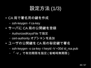 設定方法 (1/3)
● CA 局で署名用の鍵を作成
– ssh-keygen -f ca-key
● サーバに CA 局の公開鍵を登録
– AuthorizedKeysFile で指定
– cert-authority オプションを追加
● ユーザの公開鍵を CA 局の秘密鍵で署名
– ssh-keygen -s ca-key -I keyid -V +30d id_rsa.pub
– 「 -V 」で有効期限を指定 ( 省略時無期限 )
48 / 69
 