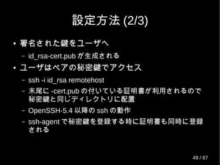 設定方法 (2/3)
● 署名された鍵をユーザへ
– id_rsa-cert.pub が生成される
● ユーザはペアの秘密鍵でアクセス
– ssh -i id_rsa remotehost
– 末尾に -cert.pub の付いている証明書が利用されるので
秘密鍵と同じディレクトリに配置
– OpenSSH-5.4 以降の ssh の動作
– ssh-agent で秘密鍵を登録する時に証明書も同時に登録
される
49 / 69
 