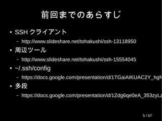 前回までのあらすじ
● SSH クライアント
– http://www.slideshare.net/tohakushi/ssh-13118950
● 周辺ツール
– http://www.slideshare.net/tohakushi/ssh-15554045
● ~/.ssh/config
– https://docs.google.com/presentation/d/1TGaiAIKUAC2Y_hgN
● 多段
– https://docs.google.com/presentation/d/1Zdg6qe0eA_353zyLz
5 / 69
 