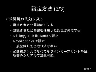 設定方法 (3/3)
● 公開鍵の失効リスト
– 廃止された公開鍵のリスト
– 登録された公開鍵を使用した認証は失敗する
– ssh-keygen -k filename < 鍵 >
– RevokedKeys で設定
– 一度登録したら取り消せない
– 公開鍵が手元になくてもフィンガープリントや証
明書のシリアルで登録可能
50 / 69
 