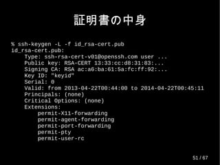 証明書の中身
% ssh-keygen -L -f id_rsa-cert.pub
id_rsa-cert.pub:
Type: ssh-rsa-cert-v01@openssh.com user ...
Public key: RSA-CERT 13:33:cc:d8:31:83:...
Signing CA: RSA ac:a6:ba:61:5a:fc:ff:92:...
Key ID: "keyid"
Serial: 0
Valid: from 2013-04-22T00:44:00 to 2014-04-22T00:45:11
Principals: (none)
Critical Options: (none)
Extensions:
permit-X11-forwarding
permit-agent-forwarding
permit-port-forwarding
permit-pty
permit-user-rc
51 / 69
 