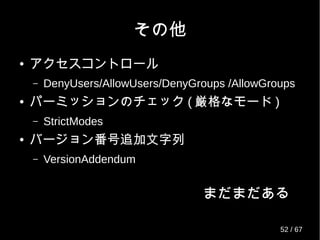 MaxStartups
● 認証を受け付ける sshd の数を 3 つのパラメー
タで指定
– < 起動数 > ： < 切断確率 > ： < 最大起動数 >
– 起動数を超える接続は、 2 つ目のパラメータで指
定した確率で失敗し、最大で 3 つ目のパラメータ
まで増え、それ以降は必ず接続に失敗する。
– デフォルト値： 10:100:10 (OpenSSH-6.1 まで )
– 　　　　　　： 10:30:100 (OpenSSH-6.2 から )
52 / 69
 