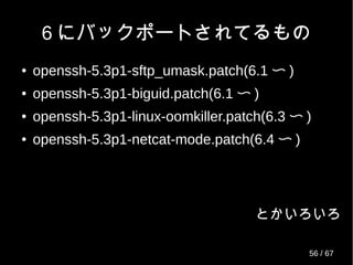 RHEL/CentOS リリース状況
(2013/04 現在 )
OS 含まれているOpenSSH RHEL CentOS
リリース日 パッチ数 リリース日 パッチ数
5.0 openssh-4.3p2-16.el5.src.rpm 2007/03/14 34 2007/04/12 34
5.1 openssh-4.3p2-24.el5.src.rpm 2007/11/07 38 2007/12/02 38
5.2 openssh-4.3p2-26.el5.src.rpm 2008/05/21 39 2008/06/24 39
5.3 openssh-4.3p2-29.el5.src.rpm 2009/01/20 45 2009/03/31 45
5.4 openssh-4.3p2-36.el5.src.rpm 2009/09/02 49 2009/10/21 49
5.5 openssh-4.3p2-41.el5.src.rpm 2010/03/30 51 2010/05/14 51
5.6 openssh-4.3p2-72.el5.src.rpm 2011/01/12 56 2011/04/08 56
5.7 openssh-4.3p2-72.el5_6.3.src.rpm 2011/07/21 57 2011/09/13 57
5.8 openssh-4.3p2-82.el5.src.rpm 2012/02/21 63 2012/03/07 63
5.9 openssh-4.3p2-82.el5.src.rpm 2013/01/08 63 2013/01/16 63
6.0 openssh-5.3p1-20.el6.src.rpm 2010/11/10 31 2010/07/09 31
6.1 openssh-5.3p1-52.el6.src.rpm 2011/05/19 42 2011/12/09 42
6.2 openssh-5.3p1-70.el6.src.rpm 2011/12/06 45 2011/12/20 45
6.3 openssh-5.3p1-81.el6.src.rpm 2012/06/20 51 2012/07/09 51
6.4 openssh-5.3p1-84.1.el6.src.rpm 2013/02/21 53 2013/03/09 53
56 / 69
 