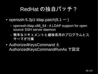 Out Of Memory killer
● 起動時に oom_adj を -17 にセット (OpenSSH-
5.4 以降 /* kernels <= 2.6.35 */)
● 起動時に oom_score_adj を -1000 にセット
(OpenSSH-5.7 以降 /* kernels >= 2.6.36 */)
openssh-server/src> grep -r oom_score_adj *
openssh-5.7p1/openbsd-compat/port-linux.c: {"/proc/self/oom_score_adj", -1000}, /* kernels >= 2.6.36 */
openssh-5.8p1/openbsd-compat/port-linux.c: {"/proc/self/oom_score_adj", -1000}, /* kernels >= 2.6.36 */
openssh-5.9p1/openbsd-compat/port-linux.c: {"/proc/self/oom_score_adj", -1000}, /* kernels >= 2.6.36 */
openssh-6.0p1/openbsd-compat/port-linux.c: {"/proc/self/oom_score_adj", -1000}, /* kernels >= 2.6.36 */
openssh-6.1p1/openbsd-compat/port-linux.c: {"/proc/self/oom_score_adj", -1000}, /* kernels >= 2.6.36 */
openssh-6.2p1/openbsd-compat/port-linux.c: {"/proc/self/oom_score_adj", -1000}, /* kernels >= 2.6.36 */
59 / 69
 