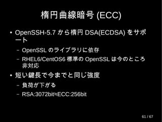 RedHat の独自パッチ？
● openssh-5.3p1-ldap.patch(6.1 〜 )
– openssh-ldap.x86_64 : A LDAP support for open
source SSH server daemon
– 簡単なドキュメントと鍵検索用のプログラムとス
キーマが付属
● AuthorizedKeysCommand と
AuthorizedKeysCommandRunAs で設定
61 / 69
 