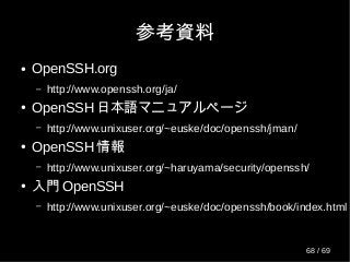 参考資料
● OpenSSH.org
– http://www.openssh.org/ja/
● OpenSSH 日本語マニュアルページ
– http://www.unixuser.org/~euske/doc/openssh/jman/
● OpenSSH 情報
– http://www.unixuser.org/~haruyama/security/openssh/
● 入門 OpenSSH
– http://www.unixuser.org/~euske/doc/openssh/book/index.html
68 / 69
 